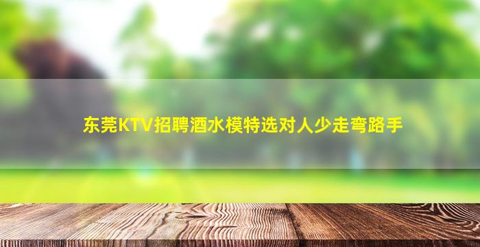 东莞KTV招聘酒水模特选对人少走弯路手